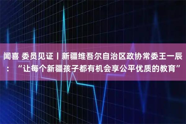 闻喜 委员见证丨新疆维吾尔自治区政协常委王一辰： “让每个新疆孩子都有机会享公平优质的教育”