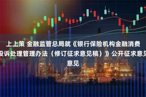 上上策 金融监管总局就《银行保险机构金融消费投诉处理管理办法（修订征求意见稿）》公开征求意见