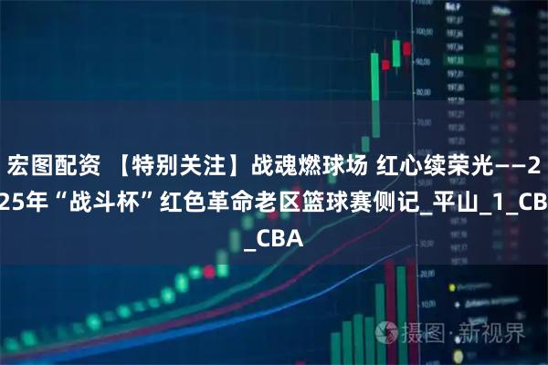 宏图配资 【特别关注】战魂燃球场 红心续荣光——2025年“战斗杯”红色革命老区篮球赛侧记_平山_1_CBA