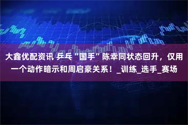 大鑫优配资讯 乒乓“国手”陈幸同状态回升，仅用一个动作暗示和周启豪关系！_训练_选手_赛场