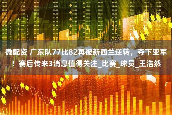 微配资 广东队77比82再被新西兰逆转,夺下亚军!赛后传来3消息值得关注_比赛_球员_王浩然