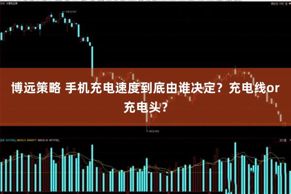 博远策略 手机充电速度到底由谁决定？充电线or充电头？