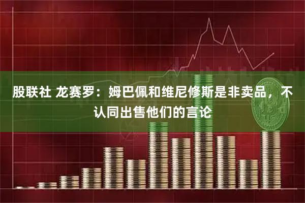 股联社 龙赛罗：姆巴佩和维尼修斯是非卖品，不认同出售他们的言论
