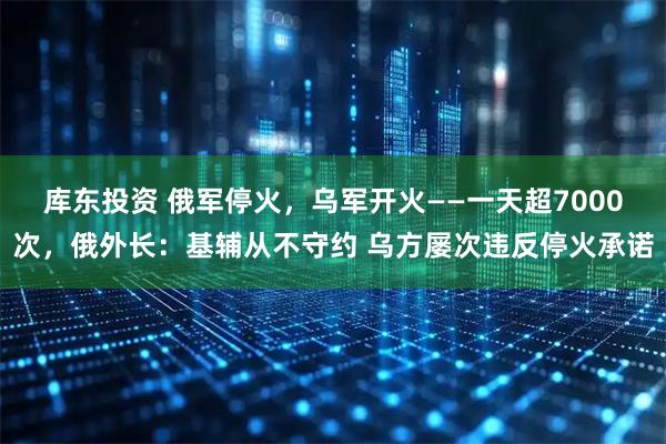 库东投资 俄军停火，乌军开火——一天超7000次，俄外长：基辅从不守约 乌方屡次违反停火承诺