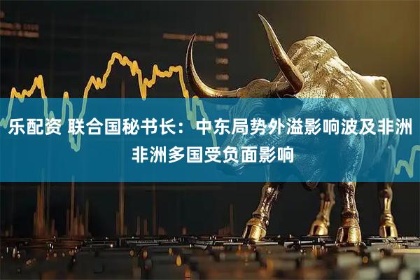乐配资 联合国秘书长：中东局势外溢影响波及非洲 非洲多国受负面影响