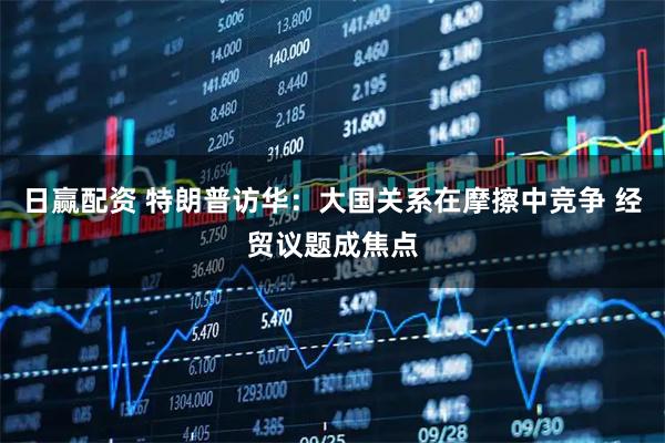 日赢配资 特朗普访华：大国关系在摩擦中竞争 经贸议题成焦点