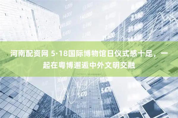 河南配资网 5·18国际博物馆日仪式感十足，一起在粤博邂逅中外文明交融