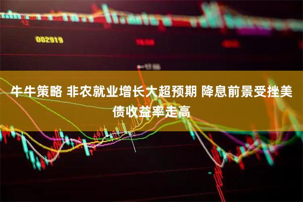 牛牛策略 非农就业增长大超预期 降息前景受挫美债收益率走高