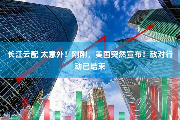 长江云配 太意外！刚刚，美国突然宣布！敌对行动已结束