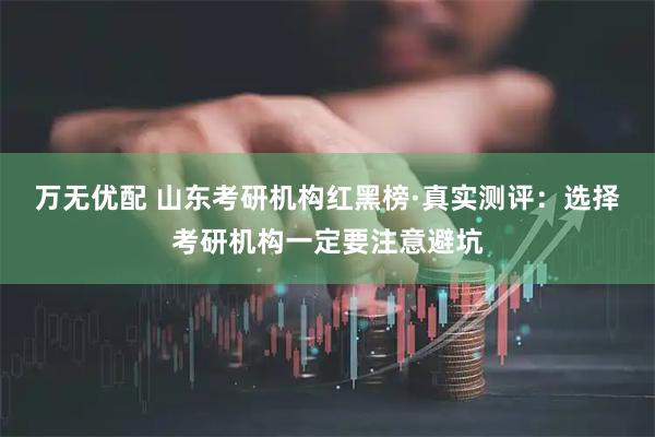 万无优配 山东考研机构红黑榜·真实测评：选择考研机构一定要注意避坑