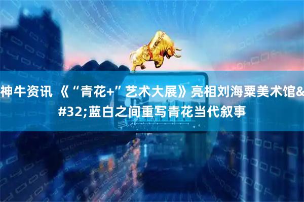 神牛资讯 《“青花+”艺术大展》亮相刘海粟美术馆 蓝白之间重写青花当代叙事