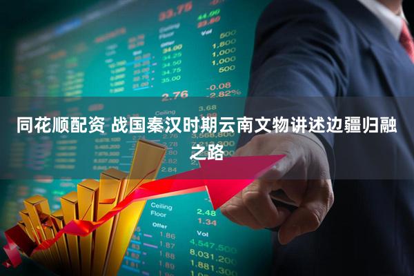同花顺配资 战国秦汉时期云南文物讲述边疆归融之路