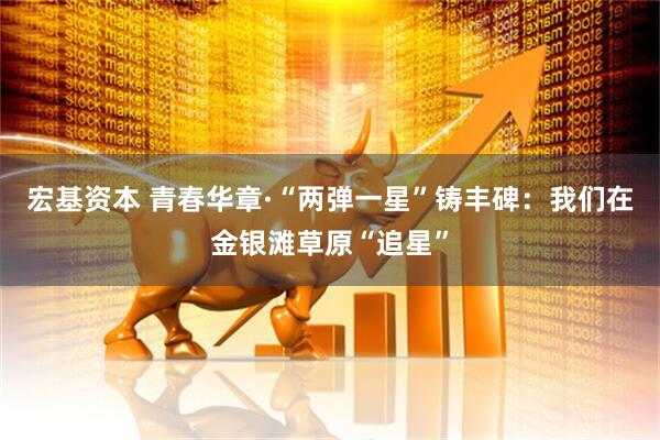 宏基资本 青春华章·“两弹一星”铸丰碑：我们在金银滩草原“追星”