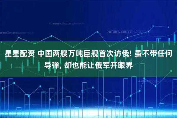 星星配资 中国两艘万吨巨舰首次访俄! 虽不带任何导弹, 却也能让俄军开眼界