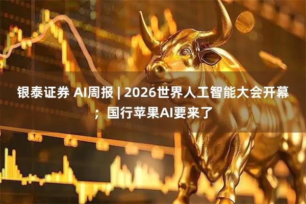 银泰证券 AI周报 | 2026世界人工智能大会开幕；国行苹果AI要来了