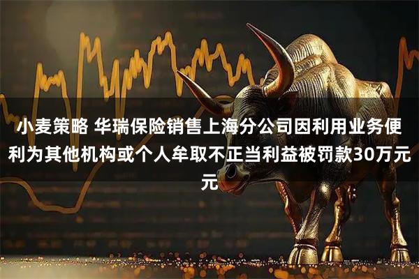 小麦策略 华瑞保险销售上海分公司因利用业务便利为其他机构或个人牟取不正当利益被罚款30万元