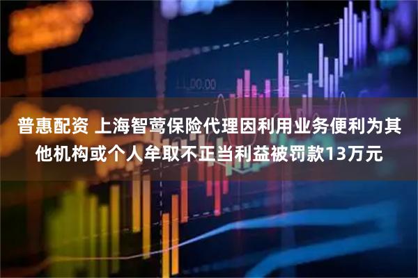 普惠配资 上海智莺保险代理因利用业务便利为其他机构或个人牟取不正当利益被罚款13万元