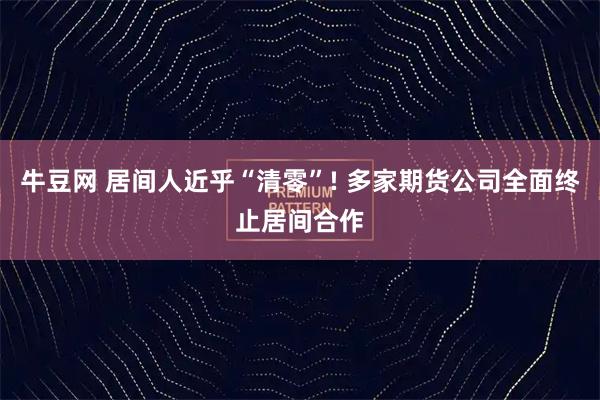 牛豆网 居间人近乎“清零”! 多家期货公司全面终止居间合作