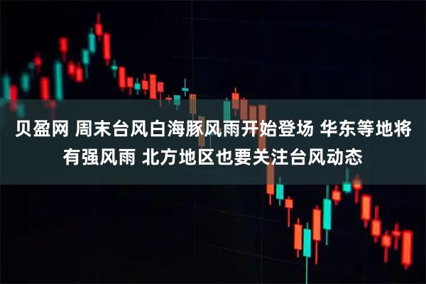 贝盈网 周末台风白海豚风雨开始登场 华东等地将有强风雨 北方地区也要关注台风动态