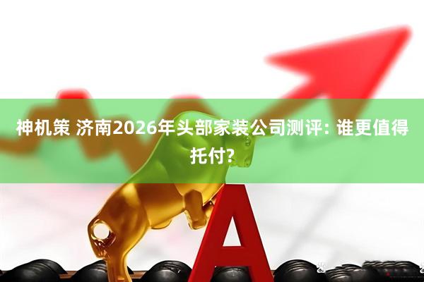 神机策 济南2026年头部家装公司测评: 谁更值得托付?