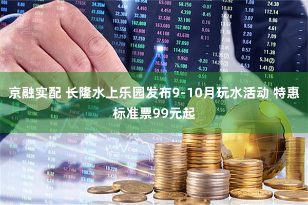 京融实配 长隆水上乐园发布9-10月玩水活动 特惠标准票99元起